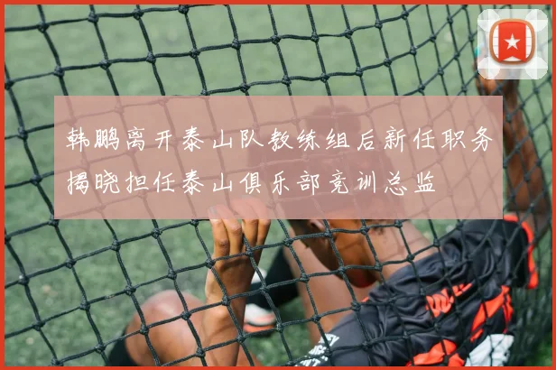 韩鹏离开泰山队教练组后新任职务揭晓担任泰山俱乐部竞训总监