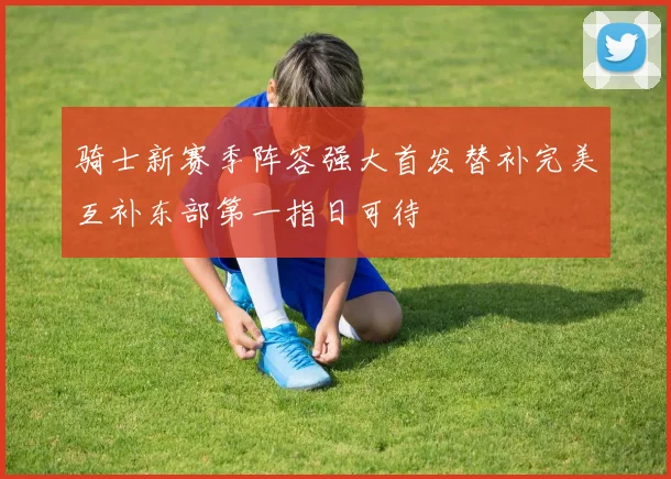 骑士新赛季阵容强大首发替补完美互补东部第一指日可待