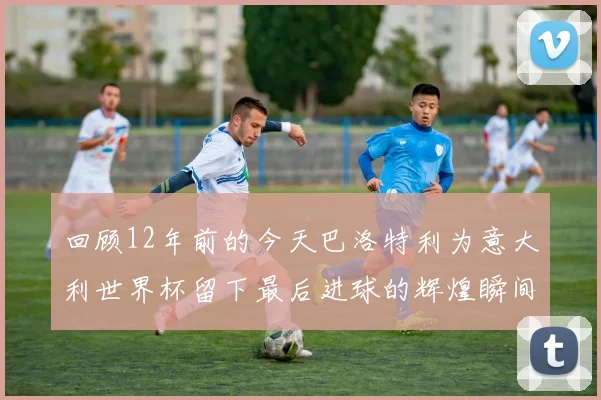 回顾12年前的今天巴洛特利为意大利世界杯留下最后进球的辉煌瞬间