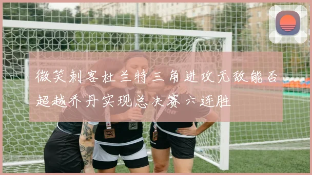 微笑刺客杜兰特三角进攻无敌能否超越乔丹实现总决赛六连胜