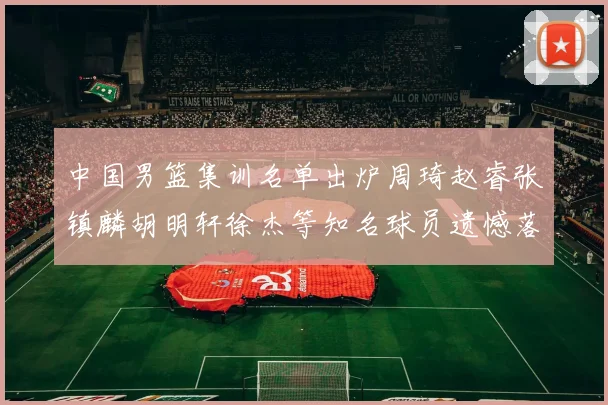 中国男篮集训名单出炉周琦赵睿张镇麟胡明轩徐杰等知名球员遗憾落选