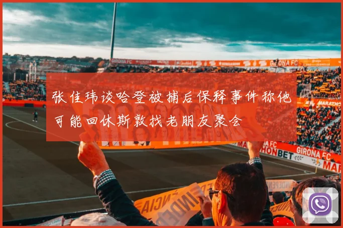 张佳玮谈哈登被捕后保释事件称他可能回休斯敦找老朋友聚会