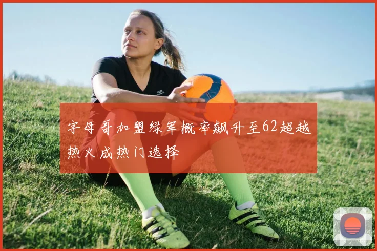 字母哥加盟绿军概率飙升至62超越热火成热门选择