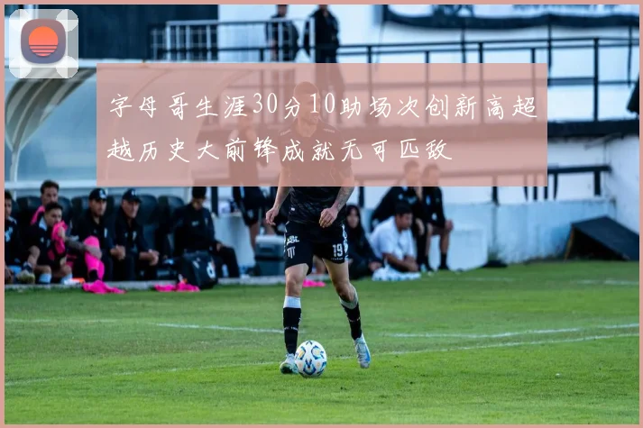 字母哥生涯30分10助场次创新高超越历史大前锋成就无可匹敌