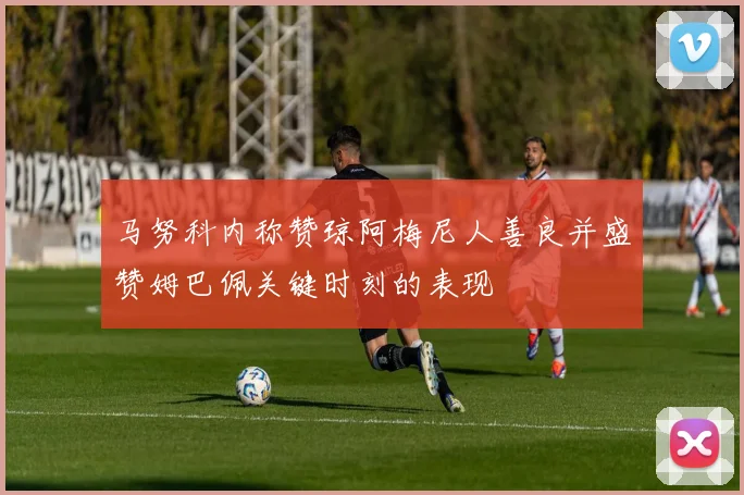 马努科内称赞琼阿梅尼人善良并盛赞姆巴佩关键时刻的表现