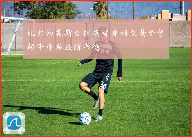 比尔西蒙斯分析埃奇库姆交易价值超字母或成新韦德