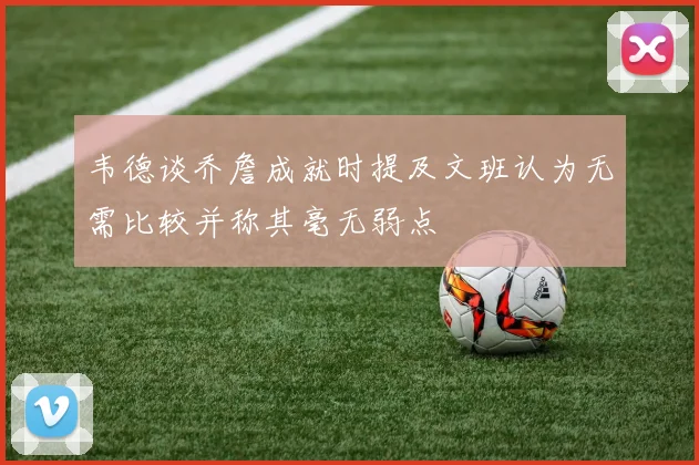 韦德谈乔詹成就时提及文班认为无需比较并称其毫无弱点