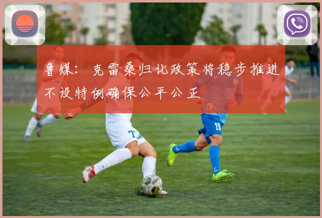 鲁媒：克雷桑归化政策将稳步推进不设特例确保公平公正