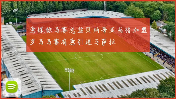 意媒称马赛总监贝纳蒂亚或将加盟罗马马赛有意引进马萨拉