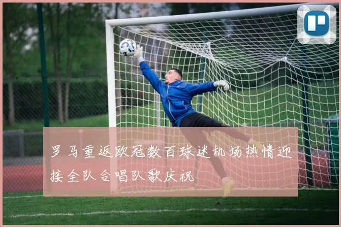 罗马重返欧冠数百球迷机场热情迎接全队合唱队歌庆祝