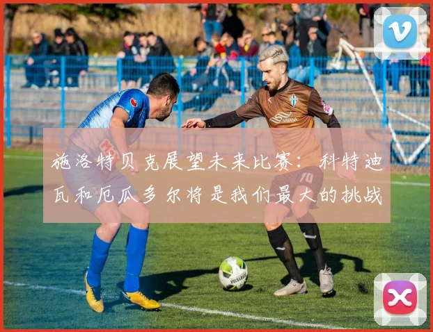 施洛特贝克展望未来比赛：科特迪瓦和厄瓜多尔将是我们最大的挑战