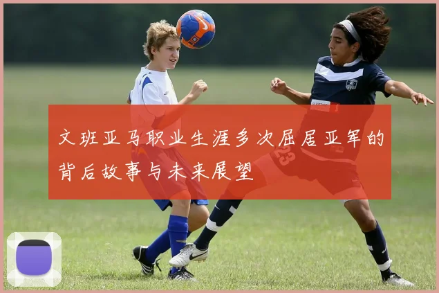 文班亚马职业生涯多次屈居亚军的背后故事与未来展望