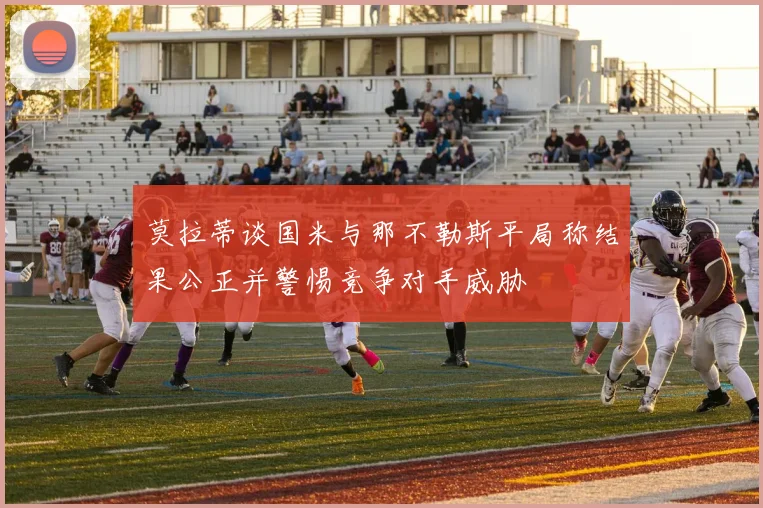 莫拉蒂谈国米与那不勒斯平局称结果公正并警惕竞争对手威胁