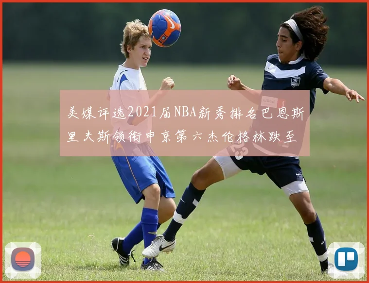 美媒评选2021届NBA新秀排名巴恩斯里夫斯领衔申京第六杰伦格林跌至第九