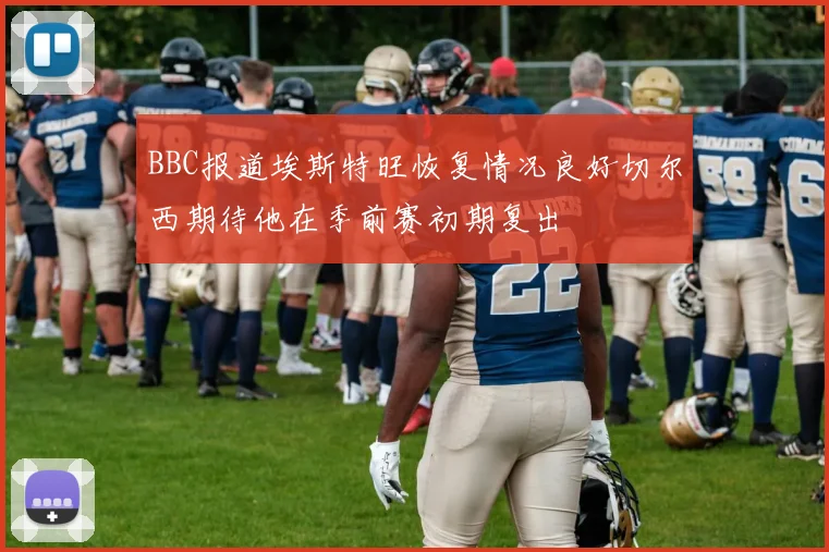 BBC报道埃斯特旺恢复情况良好切尔西期待他在季前赛初期复出