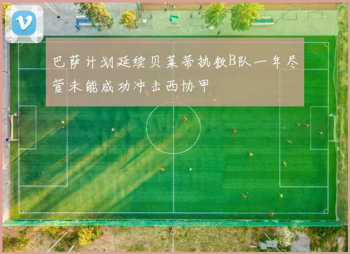 巴萨计划延续贝莱蒂执教B队一年尽管未能成功冲击西协甲