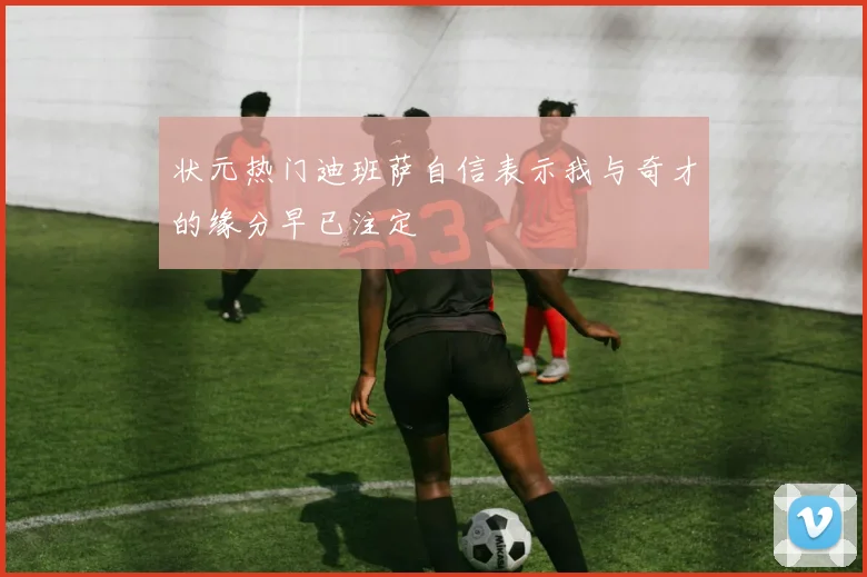 状元热门迪班萨自信表示我与奇才的缘分早已注定