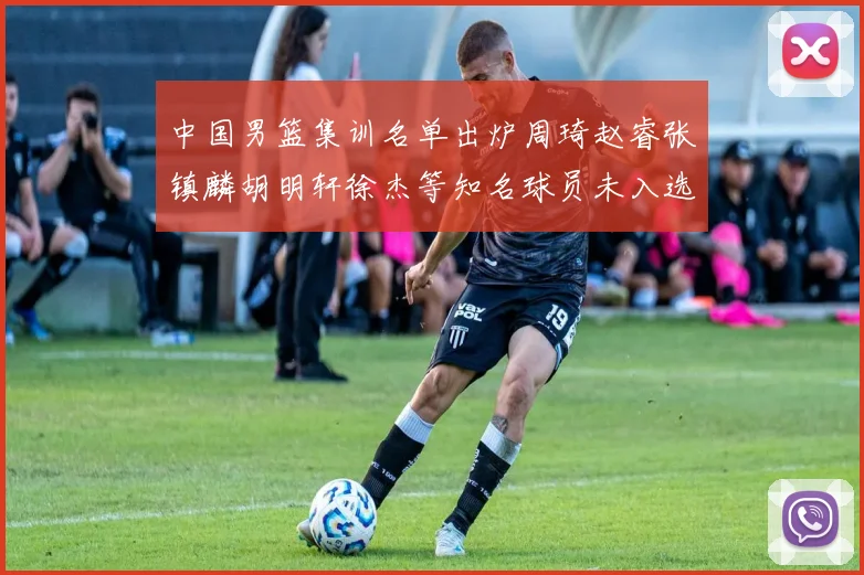 中国男篮集训名单出炉周琦赵睿张镇麟胡明轩徐杰等知名球员未入选