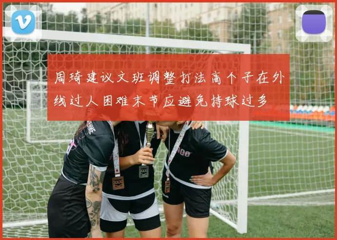 周琦建议文班调整打法高个子在外线过人困难末节应避免持球过多