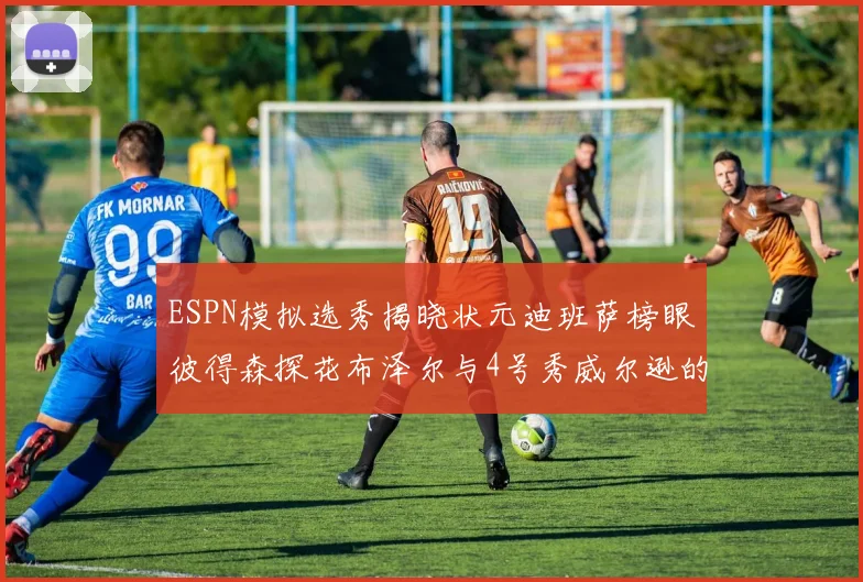 ESPN模拟选秀揭晓状元迪班萨榜眼彼得森探花布泽尔与4号秀威尔逊的精彩表现